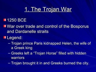 1. The Trojan War 1250 BCE War over trade and control of the Bosporus and Dardanelle straits  Legend: Trojan prince Paris kidnapped Helen, the wife of a Greek king Greeks left a “Trojan Horse” filled with hidden warriors Trojan brought it in and Greeks burned the city. 