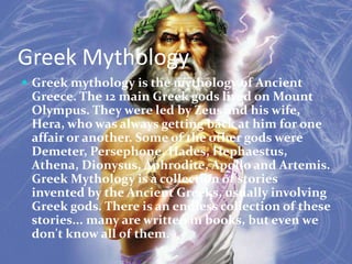 Greek Mythology
 Greek mythology is the mythology of Ancient
 Greece. The 12 main Greek gods lived on Mount
 Olympus. They were led by Zeus and his wife,
 Hera, who was always getting back at him for one
 affair or another. Some of the other gods were
 Demeter, Persephone, Hades, Hephaestus,
 Athena, Dionysus, Aphrodite, Apollo and Artemis.
 Greek Mythology is a collection of stories
 invented by the Ancient Greeks, usually involving
 Greek gods. There is an endless collection of these
 stories... many are written in books, but even we
 don't know all of them.
 