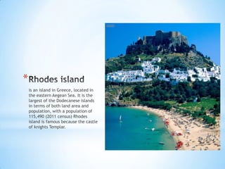 *
is an island in Greece, located in
the eastern Aegean Sea. It is the
largest of the Dodecanese islands
in terms of both land area and
population, with a population of
115,490 (2011 census) Rhodes
island is famous because the castle
of knights Templar.
 