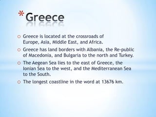 o Greece is located at the crossroads of
Europe, Asia, Middle East, and Africa.
o Greece has land borders with Albania, the Re-public
of Macedonia, and Bulgaria to the north and Turkey.
o The Aegean Sea lies to the east of Greece, the
Ionian Sea to the west, and the Mediterranean Sea
to the South.
o The longest coastline in the word at 13676 km.
*
 