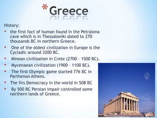 History:
• the first fact of human found in the Petralona
cave which is in Thessaloniki dated to 270
thousands BC in northern Greece.
• One of the oldest civilization in Europe is the
Cycladic around 3200 BC.
• Minoan civilization in Crete (2700 – 1500 BC).
• Mycenaean civilization (1900 – 1100 BC).
• The first Olympic game started 776 BC in
Parthenon Athens.
• The firs Democracy in the world in 508 BC
• By 500 BC Persian impair controlled some
northern lands of Greece.
*
 