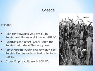 History:
• The first invasion was 492 BC by
Persia, and the second invasion 480 BC.
• Spartans and other Greek force the
Persian with draw Thermopylae's.
• Alexander III invade and defeated the
Persian Empire and reached to India in
334 BC.
• Greek Empire collapse in 10th AD.
 