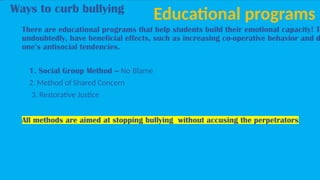 Ways to curb bullying
Educational programs
There are educational programs that help students build their emotional capacity! T
undoubtedly, have beneficial effects, such as increasing co-operative behavior and d
one’s antisocial tendencies.
1. Social Group Method – No Blame
2. Method of Shared Concern
3. Restorative Justice
All methods are aimed at stopping bullying without accusing the perpetrators
 