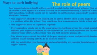 Ways to curb bullying
The role of peers
Peer support schemes should not be expected to solely tackle bullying at schools. They sh
of a whole school approach to where everyone in the school community is involved in crea
bullying culture. Students should not be expected to put themselves in potentially dangero
situations. However…
• Peer supporters should be well trained and be able to identify when a child might be at r
is a problem within the school. They must know how to communicate this to school staff
• Peer supporters must be supervised regularly
• Peer supporters should not be ‘the usual suspects’, but from across the school populati
addition, peer supporters should be representative of the school population and include
children/those with SEN, those from race and faith minority groups, etc.
• They should express what they think of the peer support scheme, and potentially involve
students in anti-bullying activity, in an inclusive manner.
• Still, this entails that clear boundaries and confidentiality are essential foundations of th
support scheme.
 