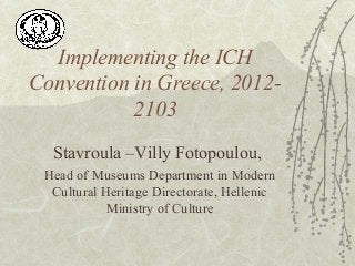 Implementing the ICH
Convention in Greece, 2012-
2103
Stavroula –Villy Fotopoulou,
Head of Museums Department in Modern
Cultural Heritage Directorate, Hellenic
Ministry of Culture
 