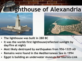 Lighthouse of Alexandria
• The lighthouse was built in 280 BC
• It was the worlds first lighthouse(reflected sunlight by
day/fire at night)
• Most likely destroyed by earthquakes from 956-1325 AD
• Remains were found in the Mediterranean Sea in 1994
• Egypt is building an underwater museum for tourists-Link
 