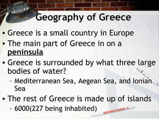 Geography of Greece
• Greece is a small country in Europe
• The main part of Greece in on a
peninsula
• Greece is surrounded by what three large
bodies of water?
– Mediterranean Sea, Aegean Sea, and Ionian
Sea
• The rest of Greece is made up of islands
– 6000(227 being inhabited)
 
