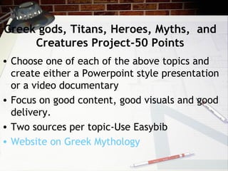Greek gods, Titans, Heroes, Myths, and
Creatures Project-50 Points
• Choose one of each of the above topics and
create either a Powerpoint style presentation
or a video documentary
• Focus on good content, good visuals and good
delivery.
• Two sources per topic-Use Easybib
• Website on Greek Mythology
 