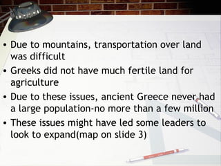 • Due to mountains, transportation over land
was difficult
• Greeks did not have much fertile land for
agriculture
• Due to these issues, ancient Greece never had
a large population-no more than a few million
• These issues might have led some leaders to
look to expand(map on slide 3)
 