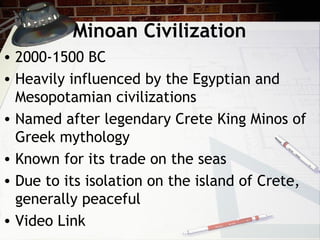 Minoan Civilization
• 2000-1500 BC
• Heavily influenced by the Egyptian and
Mesopotamian civilizations
• Named after legendary Crete King Minos of
Greek mythology
• Known for its trade on the seas
• Due to its isolation on the island of Crete,
generally peaceful
• Video Link
 