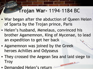 Trojan War- 1194–1184 BC
• War began after the abduction of Queen Helen
of Sparta by the Trojan prince, Paris
• Helen’s husband, Menelaus, convinced his
brother Agamemnon, King of Mycenae, to lead
an expedition to get her back
• Agamemnon was joined by the Greek
heroes Achilles and Odysseus
• They crossed the Aegean Sea and laid siege to
Troy
• Demanded Helen’s return
 