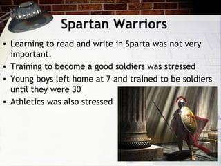 Spartan Warriors
• Learning to read and write in Sparta was not very
important.
• Training to become a good soldiers was stressed
• Young boys left home at 7 and trained to be soldiers
until they were 30
• Athletics was also stressed
 