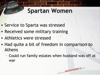Spartan Women
• Service to Sparta was stressed
• Received some military training
• Athletics were stressed
• Had quite a bit of freedom in comparison to
Athens
– Could run family estates when husband was off at
war
 