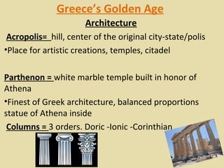 Greece’s Golden Age
                      Architecture
 Acropolis= hill, center of the original city-state/polis
•Place for artistic creations, temples, citadel

Parthenon = white marble temple built in honor of 
Athena
•Finest of Greek architecture, balanced proportions 
statue of Athena inside
 Columns = 3 orders. Doric -Ionic -Corinthian
 