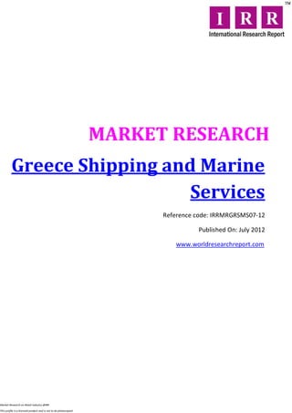 MARKET RESEARCH
         Greece Shipping and Marine
                            Services
                                                                        Reference code: IRRMRGRSMS07-12

                                                                                  Published On: July 2012

                                                                           www.worldresearchreport.com




Market Research on Retail industry @IRR

This profile is a licensed product and is not to be photocopied
 