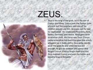ZEUS.Zeus is the king of the gods. he is the son of Cronus and Rhea. Cronus was the former ruler of earth but the prophecy said one of his children would rule him. So every son he had he swallowed.  He swallowed Poseidon, Hera, Hades, Demeter, and Hestia. Rhea gave birth to another child. His name was Zeus. Cronus came to swallow him but rhea gave him a rock wrapped up in baby cloths. Zeus grew rapidly as all the gods do and when he was old enough, he got his weapon and armor and fought Cronus. Cronus fought back and lost. Zeus stabbed Cronus and won the battle and became king of the gods
