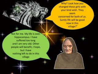 “Why? Look how you
changed these girls with
your kind wish. They
seem
concerned for both of us.
Surely life will be good
now in this
village?”
“Not for me. My life is over,
hippocampus. I have
suffered too long
and I am very old. Other
people will benefit, I hope,
but I have
nothing left to do in this
village
 