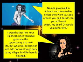 “No one grows old in
Atlantis and no one dies
unless they want to. Look
around you and decide. Do
you still want
death, my dear? Or would
you rather live?”
I would rather live, Your
Highness, since you have
given me the
opportunity of a new
life. “But what will become of
me? I do not want to go back
to my village. My life there is
finished.”
 