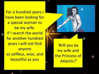 For a hundred years I
have been looking for
a special woman to
be my wife.
If I search the world
for another hundred
years I will not find
anyone
as selfless, wise, and
beautiful as you
“Will you be
my wife and
the Princess of
Atlantis?”
 