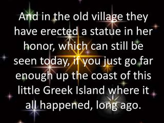 And in the old village they
have erected a statue in her
honor, which can still be
seen today, if you just go far
enough up the coast of this
little Greek Island where it
all happened, long ago.
 