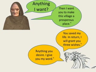 You saved my
life. In return, I
will grant you
three wishes.”
Anything
I want?
“Anything you
desire. I give
you my word.”
Then I want
you to make
this village a
prosperous
place.”
 