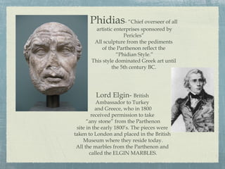 Phidias- “Chief overseer of all
artistic enterprises sponsored by
Pericles”
All sculpture from the pediments
of the Parthenon reflect the
“Phidian Style.”
This style dominated Greek art until
the 5th century BC.
Lord Elgin- British
Ambassador to Turkey
and Greece, who in 1800
received permission to take
“any stone” from the Parthenon
site in the early 1800’s. The pieces were
taken to London and placed in the British
Museum where they reside today.
All the marbles from the Parthenon and
called the ELGIN MARBLES.
 