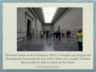 The Inner frieze of the Parthenon 500 ft. in length and depicts the
Panathenaic Procession in low relief. There are actually 6 horses
shown side by side in relief on the frieze.
CCA England trip 2014
 