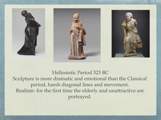 Hellenistic Period 323 BC
Sculpture is more dramatic and emotional than the Classical
period, harsh diagonal lines and movement.
Realism- for the first time the elderly and unattractive are
portrayed.
 