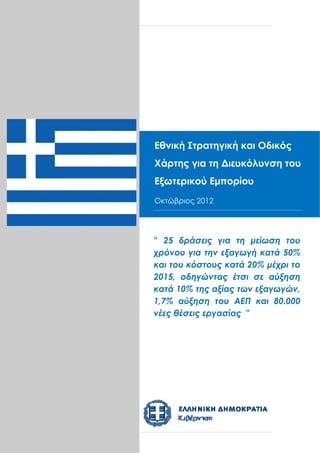 Φ092.22/6842




Εθνική Στρατηγική και Οδικός
Χάρτης για Facilitation Roadmapτου
Greece Trade τη Διευκόλυνση
September 2012
Εξωτερικού Εμπορίου
Οκτώβριος 0.1
Draft Version 2012




" 25 δράσεις για τη μείωση του
χρόνου για την εξαγωγή κατά 50%
και του κόστους κατά 20% μέχρι το
2015, οδηγώντας έτσι σε αύξηση
κατά 10% της αξίας των εξαγωγών,
1,7% αύξηση του ΑΕΠ και 80.000
νέες θέσεις εργασίας "
 
