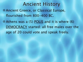 Ancient History
 Ancient Greece, or Classical Europe,
 ﬂourished from 800-400 BC.
 Athens was a (5) POLIS and it is where (6)
 DEMOCRACY started: all free males over the
 age of 20 could vote and speak freely.
 