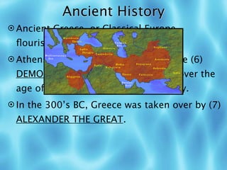 Ancient History
 Ancient Greece, or Classical Europe,
 ﬂourished from 800-400 BC.
 Athens was a (5) POLIS and it is where (6)
 DEMOCRACY started: all free males over the
 age of 20 could vote and speak freely.
 In the 300’s BC, Greece was taken over by (7)
 ALEXANDER THE GREAT.
 