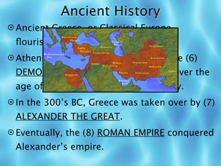 Ancient History
 Ancient Greece, or Classical Europe,
 ﬂourished from 800-400 BC.
 Athens was a (5) POLIS and it is where (6)
 DEMOCRACY started: all free males over the
 age of 20 could vote and speak freely.
 In the 300’s BC, Greece was taken over by (7)
 ALEXANDER THE GREAT.
 Eventually, the (8) ROMAN EMPIRE conquered
 Alexander’s empire.
 