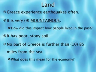 Land
 Greece experience earthquakes often.

 It is very (9) MOUNTAINOUS.

   How did this impact how people lived in the past?

 It has poor, stony soil.

 No part of Greece is further than (10) 85

  miles from the sea.
   What does this mean for the economy?
 