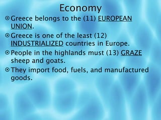 Economy
 Greece belongs to the (11) EUROPEAN
  UNION.
 Greece is one of the least (12)
  INDUSTRIALIZED countries in Europe.
 People in the highlands must (13) GRAZE
  sheep and goats.
 They import food, fuels, and manufactured
  goods.
 