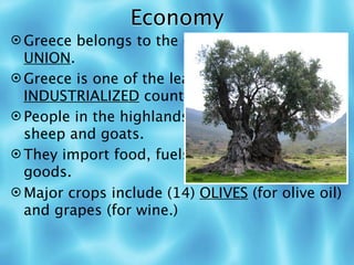 Economy
 Greece belongs to the (11) EUROPEAN
  UNION.
 Greece is one of the least (12)
  INDUSTRIALIZED countries in Europe.
 People in the highlands must (13) GRAZE
  sheep and goats.
 They import food, fuels, and manufactured
  goods.
 Major crops include (14) OLIVES (for olive oil)
  and grapes (for wine.)
 
