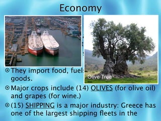 Economy
 Greece belongs to the (11) EUROPEAN
  UNION.
 Greece is one of the least (12)
  INDUSTRIALIZED countries in Europe.
 People in the highlands must (13) GRAZE
  sheep and goats.
 They import food, fuels, and manufactured
  goods.                  Olive Tree

 Major crops include (14) OLIVES (for olive oil)
  and grapes (for wine.)
 (15) SHIPPING is a major industry: Greece has
  one of the largest shipping ﬂeets in the
 