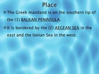Place
 The Greek mainland is on the southern tip of

 the (1) BALKAN PENINSULA.
 It is bordered by the (2) AEGEAN SEA in the

 east and the Ionian Sea in the west.
 