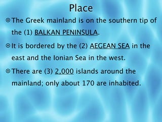 Place
 The Greek mainland is on the southern tip of

 the (1) BALKAN PENINSULA.
 It is bordered by the (2) AEGEAN SEA in the

 east and the Ionian Sea in the west.
 There are (3) 2,000 islands around the

 mainland; only about 170 are inhabited.
 