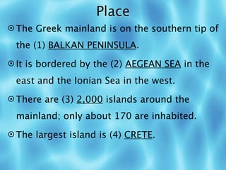 Place
 The Greek mainland is on the southern tip of

 the (1) BALKAN PENINSULA.
 It is bordered by the (2) AEGEAN SEA in the

 east and the Ionian Sea in the west.
 There are (3) 2,000 islands around the

 mainland; only about 170 are inhabited.
 The largest island is (4) CRETE.
 