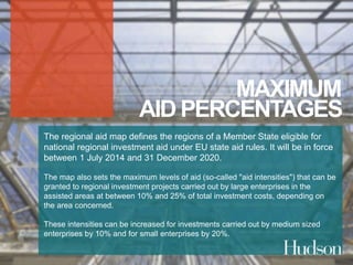 MAXIMUM 
AID PERCENTAGES 
The regional aid map defines the regions of a Member State eligible for 
national regional investment aid under EU state aid rules. It will be in force 
between 1 July 2014 and 31 December 2020. 
The map also sets the maximum levels of aid (so-called "aid intensities") that can be 
granted to regional investment projects carried out by large enterprises in the 
assisted areas at between 10% and 25% of total investment costs, depending on 
the area concerned. 
These intensities can be increased for investments carried out by medium sized 
enterprises by 10% and for small enterprises by 20%. 
 