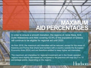 MAXIMUM 
AID PERCENTAGES 
In order to ensure a smooth transition, the regions of, Ionia Nisia, Kriti, 
Dytiki Makedonia and Attiki covering 43.9% of the population of Greece, 
will continue to be eligible for regional aid until 2020. 
As from 2018, the maximum aid intensities will be reduced, except for the areas of 
Kastoria and Florina that share land borders with a country outside the European 
Economic Area (EEA) and are therefore entitled to keep higher aid intensities. 
The maximum aid intensities for regional investment aid in the Greek assisted 
regions have slightly decreased as compared to the previous aid map (by 5 to 15 
percentage points, depending on the region). 
 