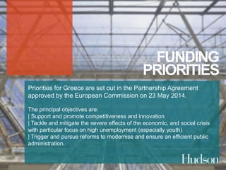 FUNDING 
PRIORITIES 
Priorities for Greece are set out in the Partnership Agreement 
approved by the European Commission on 23 May 2014. 
The principal objectives are: 
| Support and promote competitiveness and innovation 
| Tackle and mitigate the severe effects of the economic, and social crisis 
with particular focus on high unemployment (especially youth) 
| Trigger and pursue reforms to modernise and ensure an efficient public 
administration. 
 