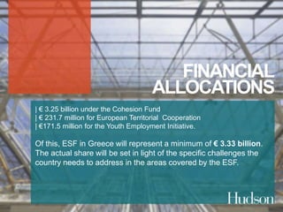 FINANCIAL 
ALLOCATIONS 
| € 3.25 billion under the Cohesion Fund 
| € 231.7 million for European Territorial Cooperation 
| €171.5 million for the Youth Employment Initiative. 
Of this, ESF in Greece will represent a minimum of € 3.33 billion. 
The actual share will be set in light of the specific challenges the 
country needs to address in the areas covered by the ESF. 
 