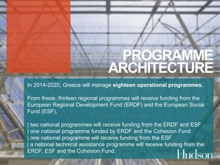 PROGRAMME 
ARCHITECTURE 
In 2014-2020, Greece will manage eighteen operational programmes. 
From these, thirteen regional programmes will receive funding from the 
European Regional Development Fund (ERDF) and the European Social 
Fund (ESF), 
| two national programmes will receive funding from the ERDF and ESF 
| one national programme funded by ERDF and the Cohesion Fund 
| one national programme will receive funding from the ESF 
| a national technical assistance programme will receive funding from the 
ERDF, ESF and the Cohesion Fund. 
 