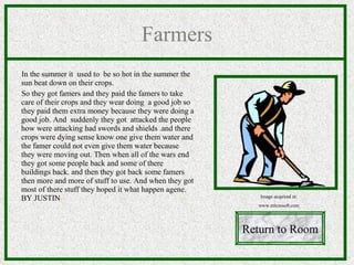 Farmers In the summer it  used to  be so hot in the summer the sun beat down on their crops. So they got famers and they paid the famers  to take care of their crops and they wear doing  a good job so they paid them extra money because they were doing a good job. And  suddenly they got  attacked the people how were attacking had swords and shields .and there crops were dying sense know one give them water and the famer could not even give them water because they were moving out. Then when all of the wars end they got some people back and some of there buildings back. and then they got back some famers then more and more of stuff to use. And when they got most of there stuff they hoped it what happen agene.  BY JUSTIN Return to Room Image acquired at: www.microsoft.com 