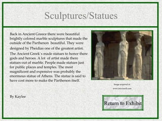 Sculptures/Statues Back in Ancient Greece there were beautiful brightly colored marble sculptures that made the outside of the Parthenon  beautiful. They were  designed by Pheidias one of the greatest artist. The Ancient Greek`s made statues to honor there gods and heroes. A lot  of artist made there statues out of marble. People made statues just for public places and temples. The most magnificent and expensive was probably the enormous statue of Athens. The statue is said to have cost more to make the Parthenon itself.  By Kaylee Return to Exhibit Image acquired at: www.microsoft.com 