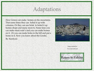 Adaptations How Greece can make  homes on the mountains. That some times they can  holed it up with columns. Or they can use brisk  to holed it up homes shops and many more to. Some time you can make strait rode’s and you can make homes on it . Or you can make holes in the hill and put a home in it. Now you knew about the Greeks.  By: Kerilynn Return to Exhibit Image acquired at: www.microsoft.com 