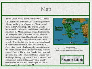 Map In the Greek world they had the Sparta. The sea  Of  Crete home of Minot. Our land conquered by Alexander the great. Cyprus tm Olympus and  more in the Greek map.  The ancient Greeks homeland Include main land Greece hundreds of islands in the Mediterranean sea and settlements. All along the coast of western turkey. Also the map shows Athens and Sparta and some of the largest Greek city states had fewer than 10,000 people. The city states on the Aegean islands and in Asia were founded in the Greek century BC.  Greece is a country broken up by mountains and the sea in ancient times. It was very hard to travel around Greece. The ancient Greeks lived in small groups a city state.  In ancient times Greece was made up of many city states. It was not united into one country as it is today. A city state usually consisted of a town  and the villages and  farm land  around it.  by Tajari M Return to Exhibit Image acquired at: Map: The ancient Greek civilization. .  2005. Image. 6 March 2011. <http://www.discoveryeducation.com/>.  
