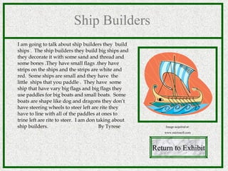 Ship Builders I am going to talk about ship builders they  build ships .  The ship builders they build big ships and they decorate it with some sand and thread and some bones .They have small flags .they have strips on the ships and the strips are white and red.  Some ships are small and they have  the little  ships that you paddle .  They have  some ship that have vary big flags and big flags they use paddles for big boats and small boats.  Some boats are shape like dog and dragons they don’t have steering wheels to steer left are rite they have to line with all of the paddles at ones to trine left are rite to steer.  I am don taking about ship builders.  By Tyrese  Return to Exhibit Image acquired at: www.microsoft.com 