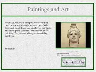 Paintings and Art People of Alexander`s empire preserved their own culture and worshipped their own Gods. Greek art  inside there was a gallery of paintings and of sculptors. Ancient Greeks used wax for painting.  Portraits are when you sit and they paint you. By Wendy Return to Exhibit Image acquired at: 2005. Image. 6 March 2011. <http://www.discoveryeducation.com/>.  